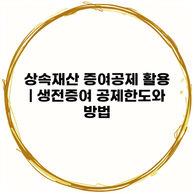 상속재산 증여공제 활용 | 생전증여 공제한도와 방법