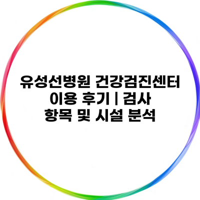 유성선병원 건강검진센터 이용 후기 | 검사 항목 및 시설 분석