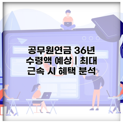 공무원연금 36년 수령액 예상 | 최대 근속 시 혜택 분석