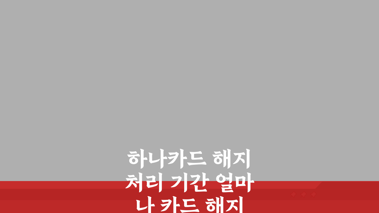 하나카드 해지 처리 기간 얼마나 카드 해지 완료까지 걸리는 시간은